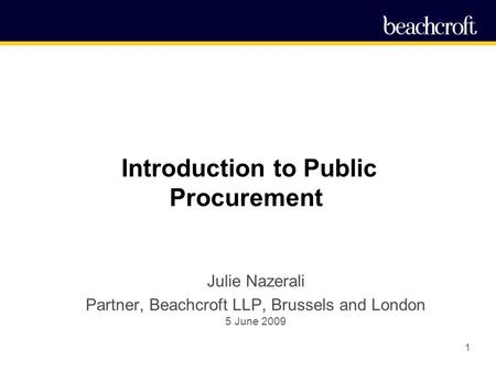 1 Introduction to Public Procurement Julie Nazerali Partner, Beachcroft LLP, Brussels and London 5 June 2009.