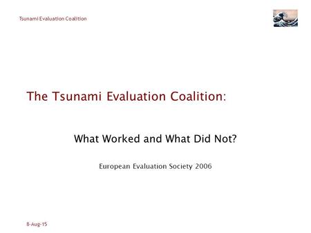Tsunami Evaluation Coalition 8-Aug-15 The Tsunami Evaluation Coalition: What Worked and What Did Not? European Evaluation Society 2006.