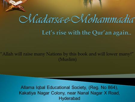 Allama Iqbal Educational Society, (Reg. No 864), Kakatiya Nagar Colony, near Nanal Nagar X Road, Hyderabad “Allah will raise many Nations by this book.