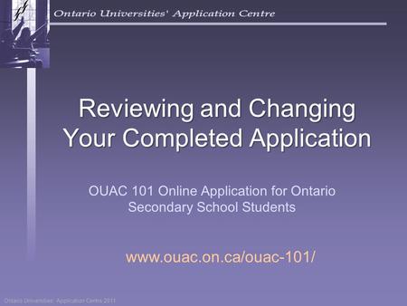 Ontario Universities’ Application Centre 2011 Reviewing and Changing Your Completed Application OUAC 101 Online Application for Ontario Secondary School.