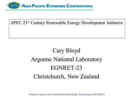 Expert Group on New and Renewable Energy Technologies (EGNRET) APEC 21 st Century Renewable Energy Development Initiative Cary Bloyd Argonne National Laboratory.