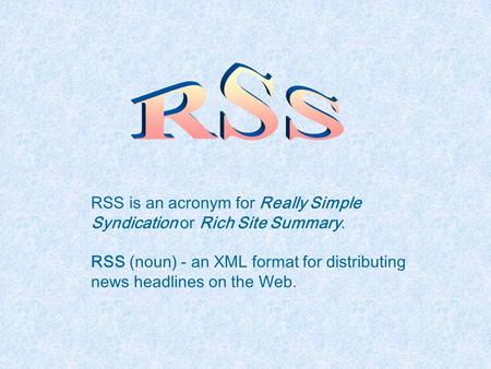 RSS is an acronym for Really Simple Syndication or Rich Site Summary. RSS (noun) - an XML format for distributing news headlines on the Web.