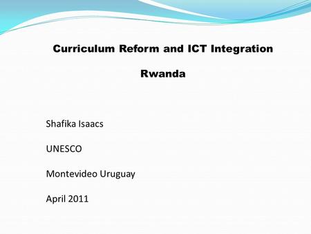 Curriculum Reform and ICT Integration Rwanda Shafika Isaacs UNESCO Montevideo Uruguay April 2011.
