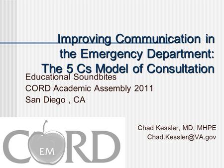 Improving Communication in the Emergency Department: The 5 Cs Model of Consultation Educational Soundbites CORD Academic Assembly 2011 San Diego, CA Chad.