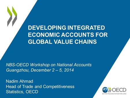 DEVELOPING INTEGRATED ECONOMIC ACCOUNTS FOR GLOBAL VALUE CHAINS Nadim Ahmad Head of Trade and Competitiveness Statistics, OECD NBS-OECD Workshop on National.