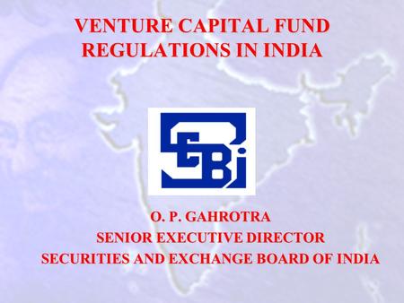 VENTURE CAPITAL FUND REGULATIONS IN INDIA O. P. GAHROTRA SENIOR EXECUTIVE DIRECTOR SECURITIES AND EXCHANGE BOARD OF INDIA.