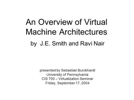 An Overview of Virtual Machine Architectures by J.E. Smith and Ravi Nair presented by Sebastian Burckhardt University of Pennsylvania CIS 700 – Virtualization.