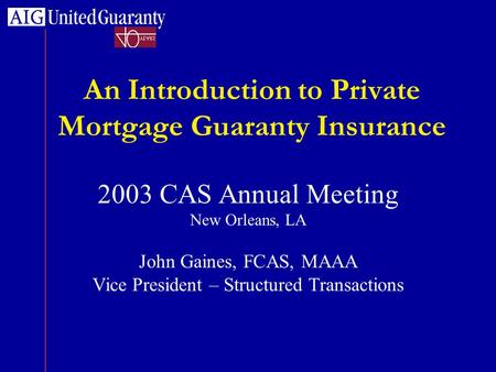 An Introduction to Private Mortgage Guaranty Insurance 2003 CAS Annual Meeting New Orleans, LA John Gaines, FCAS, MAAA Vice President – Structured Transactions.