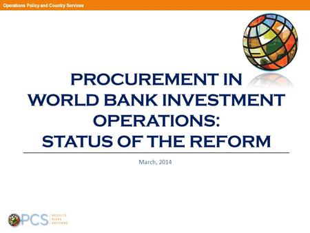 PROCUREMENT IN WORLD BANK INVESTMENT OPERATIONS: STATUS OF THE REFORM March, 2014 Operations Policy and Country Services.