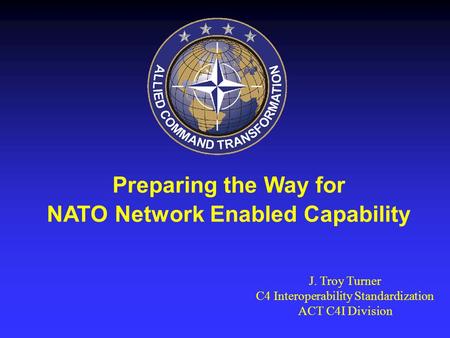 Preparing the Way for NATO Network Enabled Capability J. Troy Turner C4 Interoperability Standardization ACT C4I Division.