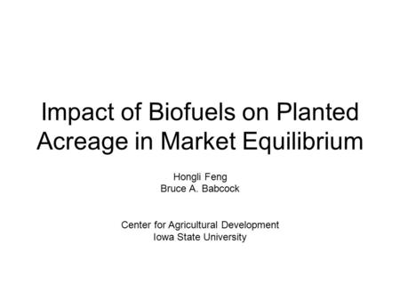 Impact of Biofuels on Planted Acreage in Market Equilibrium Hongli Feng Bruce A. Babcock Center for Agricultural Development Iowa State University.