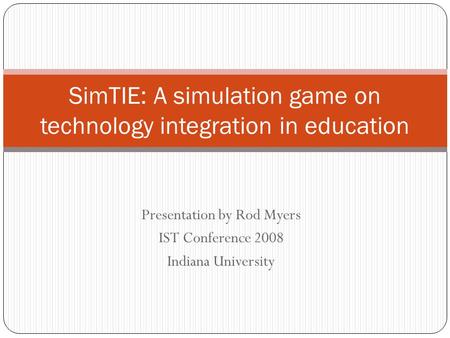 Presentation by Rod Myers IST Conference 2008 Indiana University SimTIE: A simulation game on technology integration in education.