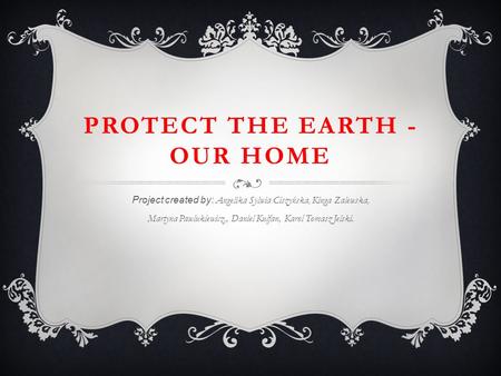 PROTECT THE EARTH - OUR HOME Project created by: Angelika Sylwia Ciszyńska, Kinga Zalewska, Martyna Pawlukiewicz,, Daniel Kulfan, Karol Tomasz Jelski.