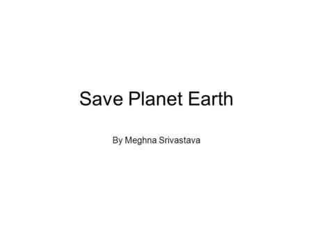Save Planet Earth By Meghna Srivastava. Introduction It is well-known fact that we, as a generation are at the threshold of the most humongous threat.