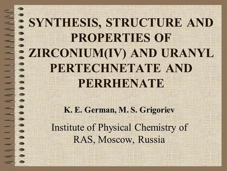 SYNTHESIS, STRUCTURE AND PROPERTIES OF ZIRCONIUM(IV) AND URANYL PERTECHNETATE AND PERRHENATE K. E. German, M. S. Grigoriev Institute of Physical Chemistry.