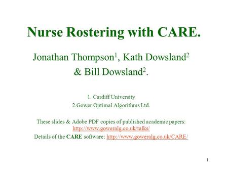 1 Nurse Rostering with CARE. Jonathan Thompson 1, Kath Dowsland 2 & Bill Dowsland 2. 1. Cardiff University 2.Gower Optimal Algorithms Ltd. These slides.