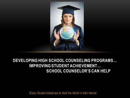 “ Every Student Deserves to Hold the World in their Hands” DEVELOPING HIGH SCHOOL COUNSELING PROGRAMS… IMPROVING STUDENT ACHIEVEMENT… SCHOOL COUNSELOR’S.