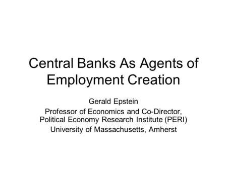 Central Banks As Agents of Employment Creation Gerald Epstein Professor of Economics and Co-Director, Political Economy Research Institute (PERI) University.