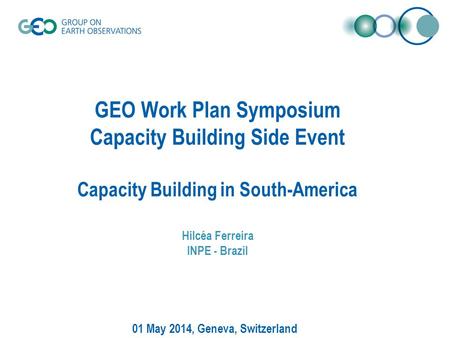 GEO Work Plan Symposium Capacity Building Side Event Capacity Building in South-America Hilcéa Ferreira INPE - Brazil 01 May 2014, Geneva, Switzerland.
