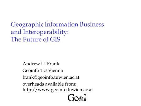 Geographic Information Business and Interoperability: The Future of GIS Andrew U. Frank Geoinfo TU Vienna overheads available.