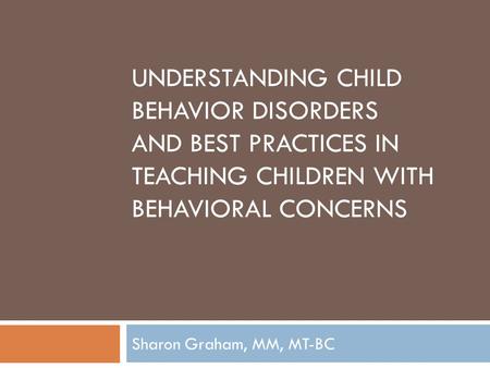 UNDERSTANDING CHILD BEHAVIOR DISORDERS AND BEST PRACTICES IN TEACHING CHILDREN WITH BEHAVIORAL CONCERNS Sharon Graham, MM, MT-BC.