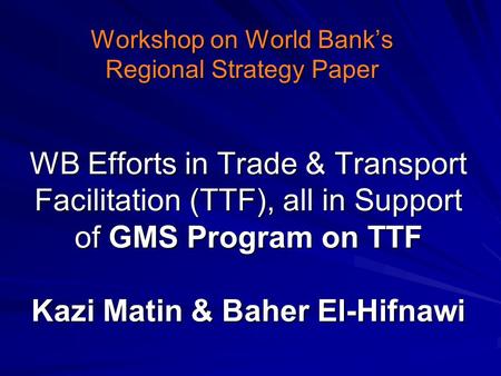 WB Efforts in Trade & Transport Facilitation (TTF), all in Support of GMS Program on TTF Kazi Matin & Baher El-Hifnawi Workshop on World Bank’s Regional.