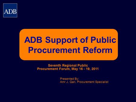 ADB Support of Public Procurement Reform Presented By: Amr J. Qari, Procurement Specialist Seventh Regional Public Procurement Forum, May 16 - 19, 2011.