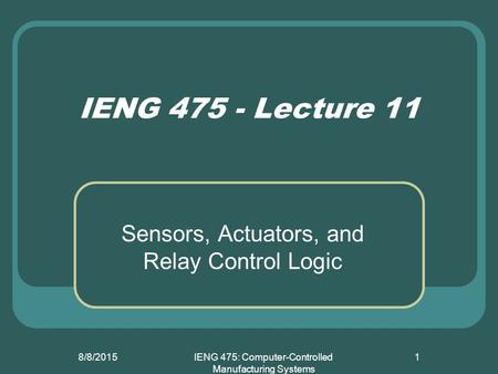 8/8/2015IENG 475: Computer-Controlled Manufacturing Systems 1 IENG 475 - Lecture 11 Sensors, Actuators, and Relay Control Logic.