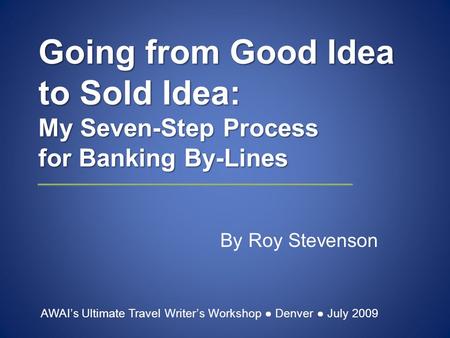 Going from Good Idea to Sold Idea: My Seven-Step Process for Banking By-Lines By Roy Stevenson AWAI’s Ultimate Travel Writer’s Workshop ● Denver ● July.