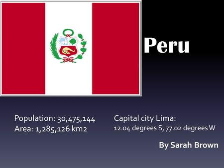 Peru By Sarah Brown Population: 30,475,144 Area: 1,285,126 km2 Capital city Lima: 12.04 degrees S, 77.02 degrees W.