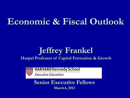 Jeffrey Frankel Harpel Professor of Capital Formation & Growth Economic & Fiscal Outlook Senior Executive Fellows March 6, 2012.