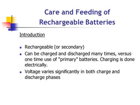 Care and Feeding of Rechargeable Batteries Introduction Rechargeable (or secondary) Can be charged and discharged many times, versus one time use of primary