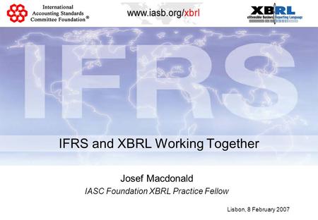 IFRS and XBRL Working Together Lisbon, 8 February 2007 Josef Macdonald IASC Foundation XBRL Practice Fellow.