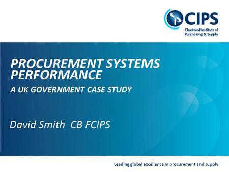 Leading global excellence in procurement and supply David Smith CB FCIPS PROCUREMENT SYSTEMS PERFORMANCE A UK GOVERNMENT CASE STUDY David Smith CB FCIPS.