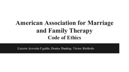 American Association for Marriage and Family Therapy Code of Ethics Lizzete Arreola-Ugalde, Denise Dunlop, Victor Robledo.