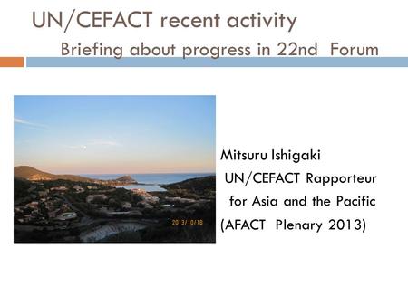 UN/CEFACT recent activity Briefing about progress in 22nd Forum Mitsuru Ishigaki UN/CEFACT Rapporteur for Asia and the Pacific ( AFACT Plenary 2013 )