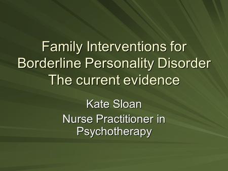 Family Interventions for Borderline Personality Disorder The current evidence Kate Sloan Nurse Practitioner in Psychotherapy.