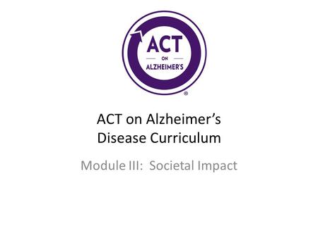 ACT on Alzheimer’s Disease Curriculum Module III: Societal Impact.