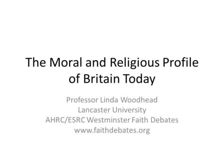 The Moral and Religious Profile of Britain Today Professor Linda Woodhead Lancaster University AHRC/ESRC Westminster Faith Debates www.faithdebates.org.