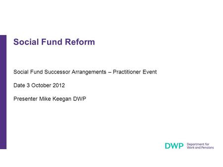Social Fund Successor Arrangements – Practitioner Event Date 3 October 2012 Presenter Mike Keegan DWP Social Fund Reform.