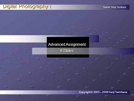 Teacher: Kenji Tachibana Digital Photography I. Advanced Assignment 8 Slides Copyright © 2003 – 2009 Kenji Tachibana.
