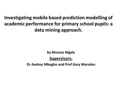 Investigating mobile based prediction modelling of academic performance for primary school pupils: a data mining approach. by Mvurya Mgala Supervisors: