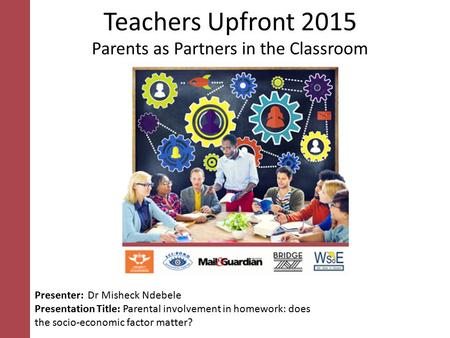 Teachers Upfront 2015 Parents as Partners in the Classroom Presenter: Dr Misheck Ndebele Presentation Title: Parental involvement in homework: does the.