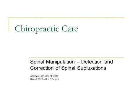 Chiropractic Care Spinal Manipulation – Detection and Correction of Spinal Subluxations Jill Shafer, October 24, 2010 HW – EF310 – Unit 5 Project.