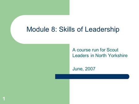 1 Module 8: Skills of Leadership A course run for Scout Leaders in North Yorkshire June, 2007.