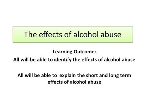 The effects of alcohol abuse Learning Outcome: All will be able to identify the effects of alcohol abuse All will be able to explain the short and long.