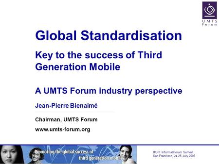 ITU-T Informal Forum Summit San Francisco, 24-25 July 2003 Global Standardisation Key to the success of Third Generation Mobile A UMTS Forum industry perspective.