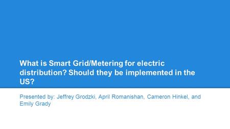 What is Smart Grid/Metering for electric distribution? Should they be implemented in the US? Presented by: Jeffrey Grodzki, April Romanishan, Cameron Hinkel,
