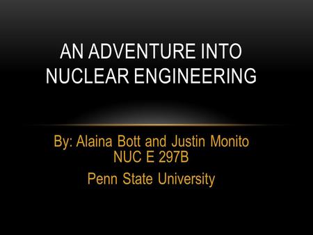 By: Alaina Bott and Justin Monito NUC E 297B Penn State University AN ADVENTURE INTO NUCLEAR ENGINEERING.