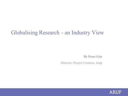 Globalising Research - an Industry View Dr Peter Gist Director: Project Creation, Arup.